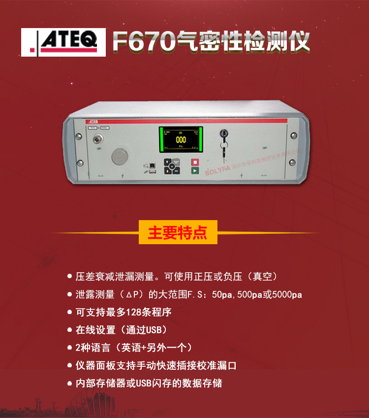 ATEQ F670氣密性防水泄漏測試儀器主要特點：壓差衰減泄漏測量，可使用正壓或負壓（真空）。泄漏測量（△P）的大范圍F.S:50pa、500pa、5000pa?？芍С肿畲?28種程序。在線設置（通過USB）。2種語言（英語+另外一種）。儀器面板支持手動快速插接校準漏口。內部存儲或USB閃存的數據存儲。